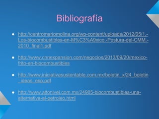 Bibliografía
● http://centromariomolina.org/wp-content/uploads/2012/05/1.-
Los-biocombustibles-en-M%C3%A9xico.-Postura-del-CMM.-
2010_final1.pdf
● http://www.cnnexpansion.com/negocios/2013/09/20/mexico-
frito-en-biocombustibles
● http://www.iniciativasustentable.com.mx/boletin_x/24_boletin
_ideas_esp.pdf
● http://www.altonivel.com.mx/24985-biocombustibles-una-
alternativa-al-petroleo.html
 