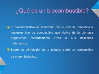 ¿Qué es un biocombustible?
⦿ El biocombustible es el término con el cual se denomina a
cualquier tipo de combustible que derive de la biomasa
organismos recientemente vivos o sus desechos
metabólicos.
⦿ Según la etimología de la palabra sería un combustible
de origen biológico.
 