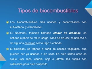 Tipos de biocombustibles
⦿ Los biocombustibles más usados y desarrollados son
el bioetanol y el biodiesel:
⦿ El bioetanol, también llamado etanol de biomasa, se
obtiene a partir de maíz, sorgo, caña de azúcar, remolacha o
de algunos cereales como trigo o cebada.
⦿ El biodiesel, se fabrica a partir de aceites vegetales, que
pueden ser ya usados o sin usar. En este último caso se
suele usar raps, canola, soja o jatrofa, los cuales son
cultivados para este propósito.
 