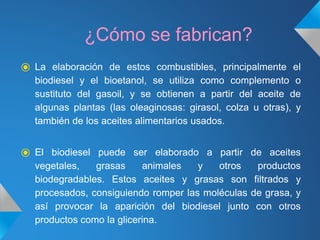 ¿Cómo se fabrican?
⦿ La elaboración de estos combustibles, principalmente el
biodiesel y el bioetanol, se utiliza como complemento o
sustituto del gasoil, y se obtienen a partir del aceite de
algunas plantas (las oleaginosas: girasol, colza u otras), y
también de los aceites alimentarios usados.
⦿ El biodiesel puede ser elaborado a partir de aceites
vegetales, grasas animales y otros productos
biodegradables. Estos aceites y grasas son filtrados y
procesados, consiguiendo romper las moléculas de grasa, y
así provocar la aparición del biodiesel junto con otros
productos como la glicerina.
 