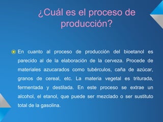 ¿Cuál es el proceso de
producción?
⦿ En cuanto al proceso de producción del bioetanol es
parecido al de la elaboración de la cerveza. Procede de
materiales azucarados como tubérculos, caña de azúcar,
granos de cereal, etc. La materia vegetal es triturada,
fermentada y destilada. En este proceso se extrae un
alcohol, el etanol, que puede ser mezclado o ser sustituto
total de la gasolina.
 