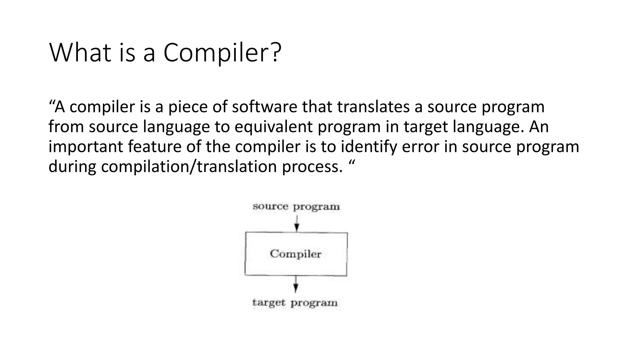 What is a Compiler?
“A compiler is a piece of software that translates a source program
from source language to equivalent program in target language. An
important feature of the compiler is to identify error in source program
during compilation/translation process. “
 