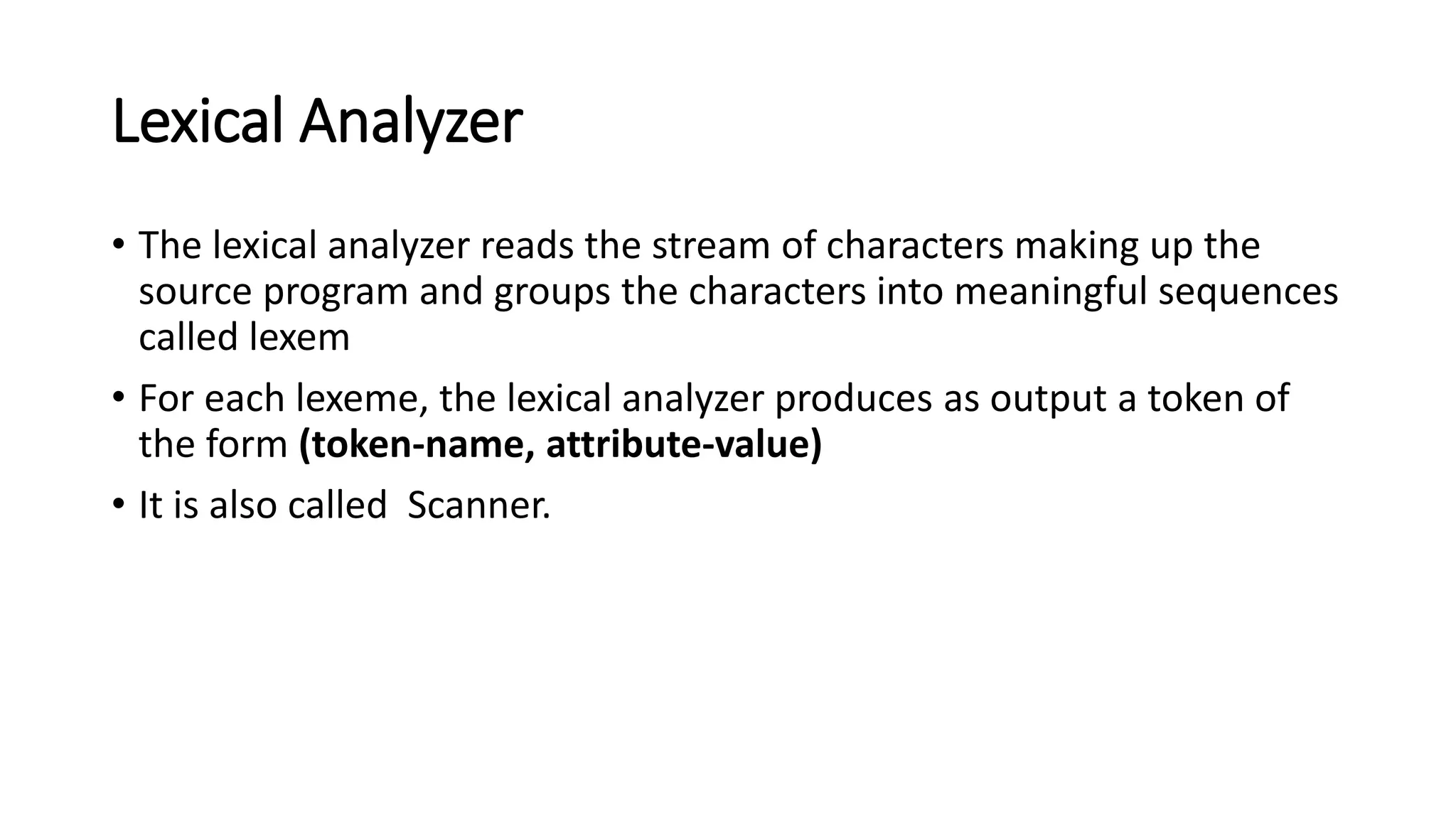 Lexical Analyzer
• The lexical analyzer reads the stream of characters making up the
source program and groups the characters into meaningful sequences
called lexem
• For each lexeme, the lexical analyzer produces as output a token of
the form (token-name, attribute-value)
• It is also called Scanner.
 