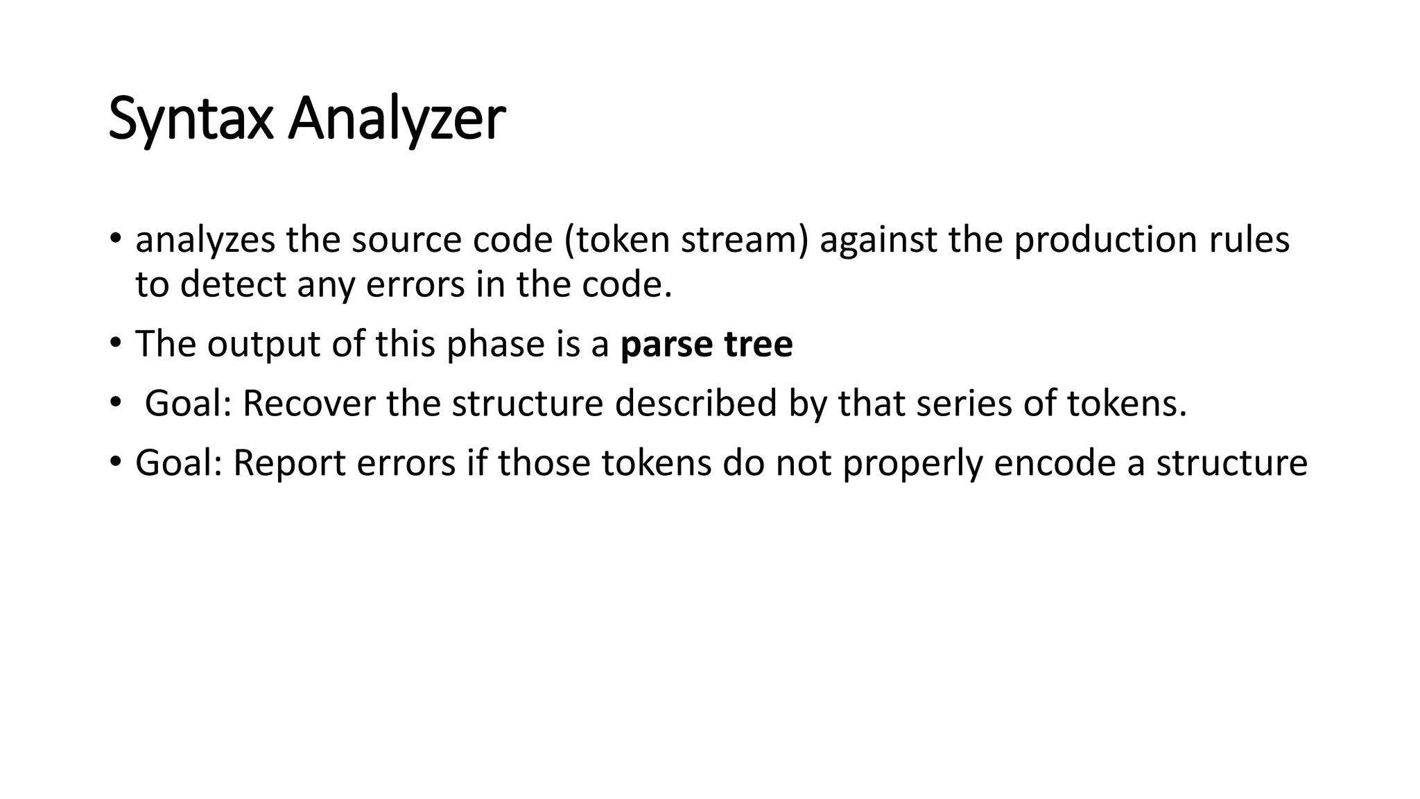 Syntax Analyzer
• analyzes the source code (token stream) against the production rules
to detect any errors in the code.
• The output of this phase is a parse tree
• Goal: Recover the structure described by that series of tokens.
• Goal: Report errors if those tokens do not properly encode a structure
 