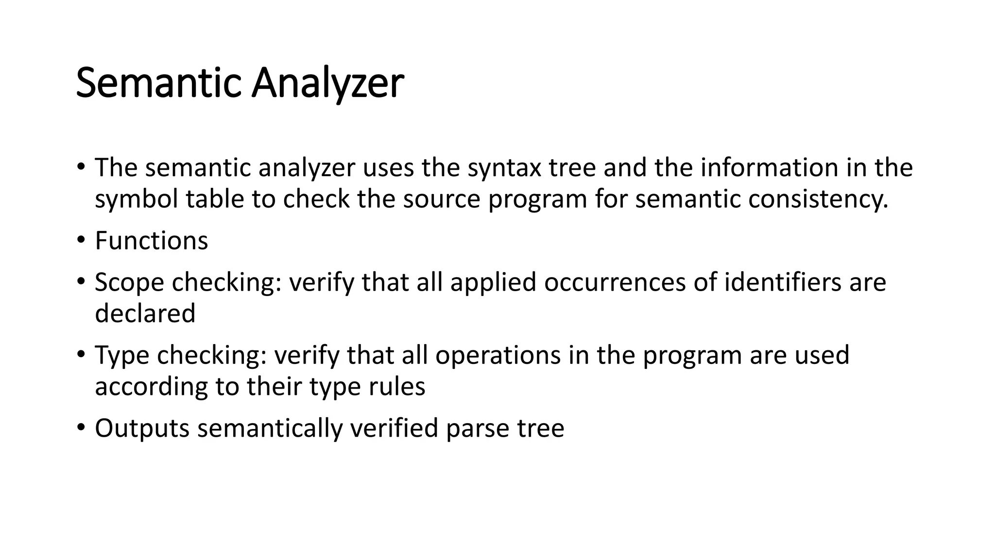 Semantic Analyzer
• The semantic analyzer uses the syntax tree and the information in the
symbol table to check the source program for semantic consistency.
• Functions
• Scope checking: verify that all applied occurrences of identifiers are
declared
• Type checking: verify that all operations in the program are used
according to their type rules
• Outputs semantically verified parse tree
 