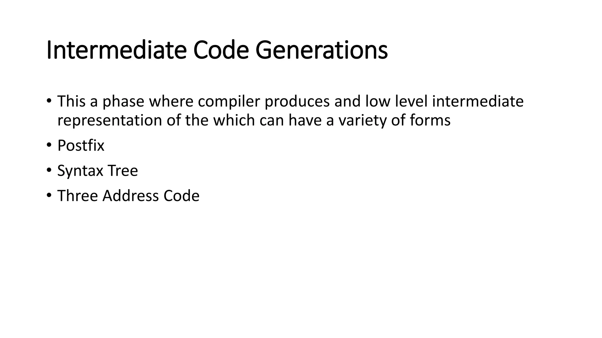 Intermediate Code Generations
• This a phase where compiler produces and low level intermediate
representation of the which can have a variety of forms
• Postfix
• Syntax Tree
• Three Address Code
 