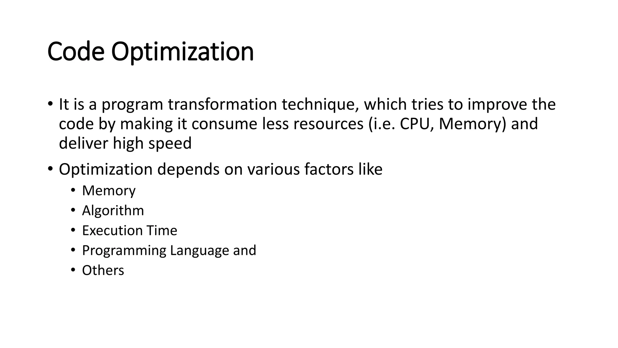Code Optimization
• It is a program transformation technique, which tries to improve the
code by making it consume less resources (i.e. CPU, Memory) and
deliver high speed
• Optimization depends on various factors like
• Memory
• Algorithm
• Execution Time
• Programming Language and
• Others
 