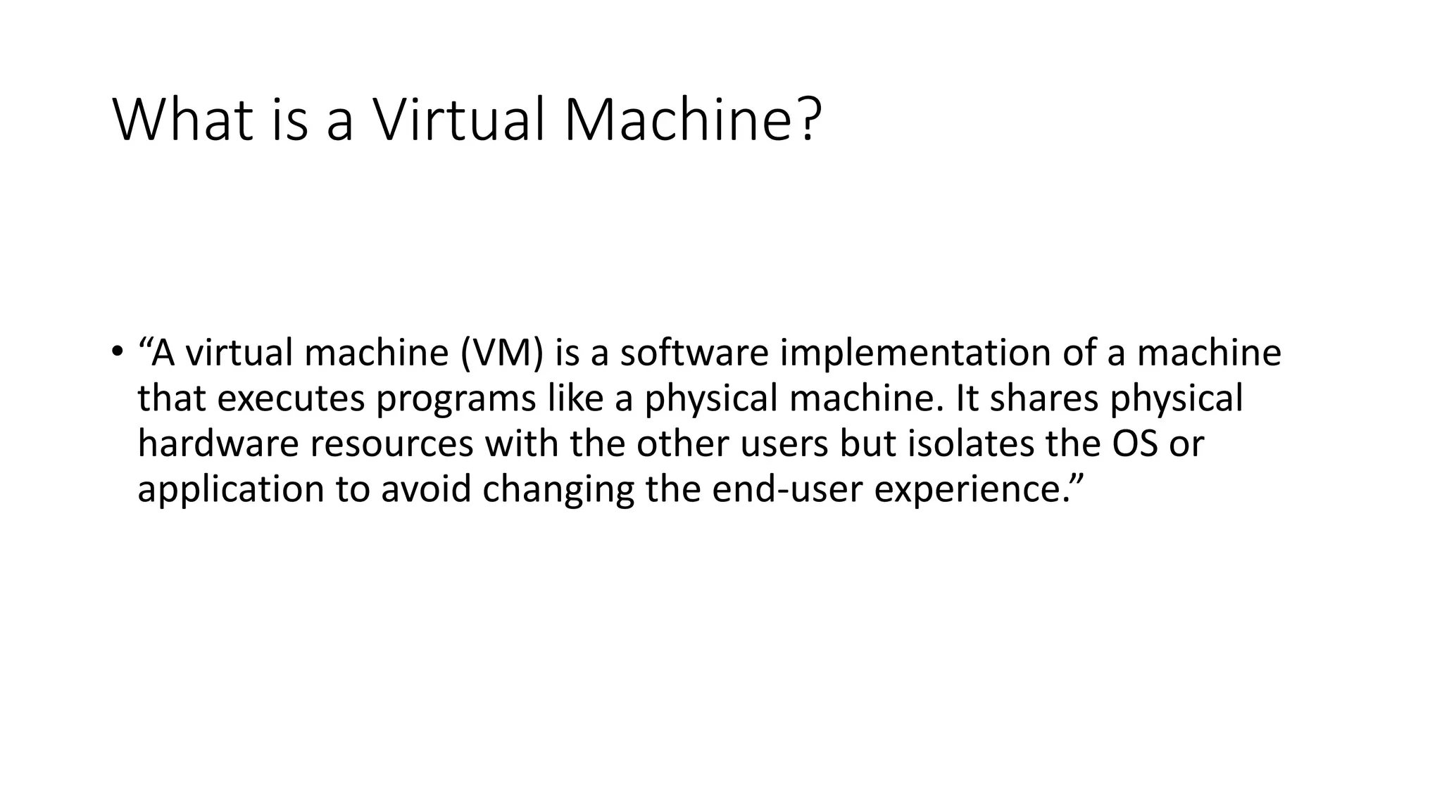 What is a Virtual Machine?
• “A virtual machine (VM) is a software implementation of a machine
that executes programs like a physical machine. It shares physical
hardware resources with the other users but isolates the OS or
application to avoid changing the end-user experience.”
 