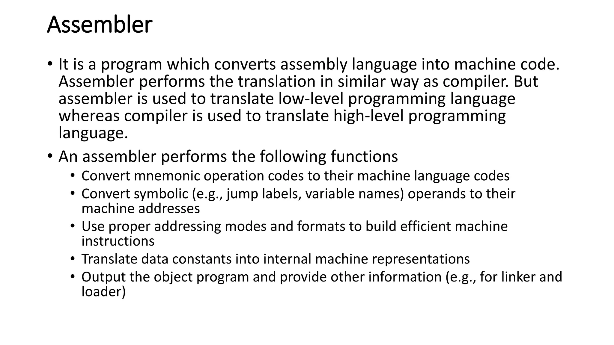 Assembler
• It is a program which converts assembly language into machine code.
Assembler performs the translation in similar way as compiler. But
assembler is used to translate low-level programming language
whereas compiler is used to translate high-level programming
language.
• An assembler performs the following functions
• Convert mnemonic operation codes to their machine language codes
• Convert symbolic (e.g., jump labels, variable names) operands to their
machine addresses
• Use proper addressing modes and formats to build efficient machine
instructions
• Translate data constants into internal machine representations
• Output the object program and provide other information (e.g., for linker and
loader)
 