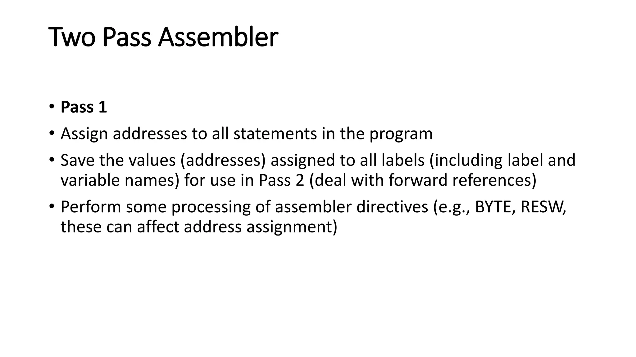 Two Pass Assembler
• Pass 1
• Assign addresses to all statements in the program
• Save the values (addresses) assigned to all labels (including label and
variable names) for use in Pass 2 (deal with forward references)
• Perform some processing of assembler directives (e.g., BYTE, RESW,
these can affect address assignment)
 