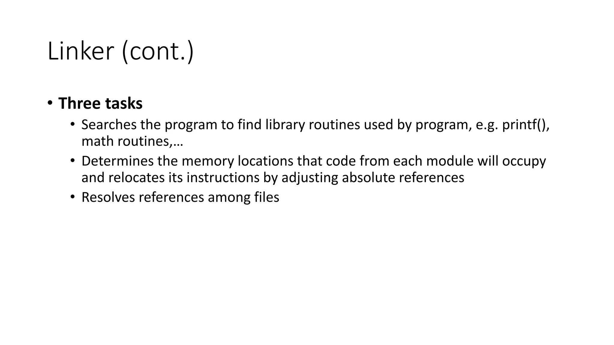 Linker (cont.)
• Three tasks
• Searches the program to find library routines used by program, e.g. printf(),
math routines,…
• Determines the memory locations that code from each module will occupy
and relocates its instructions by adjusting absolute references
• Resolves references among files
 