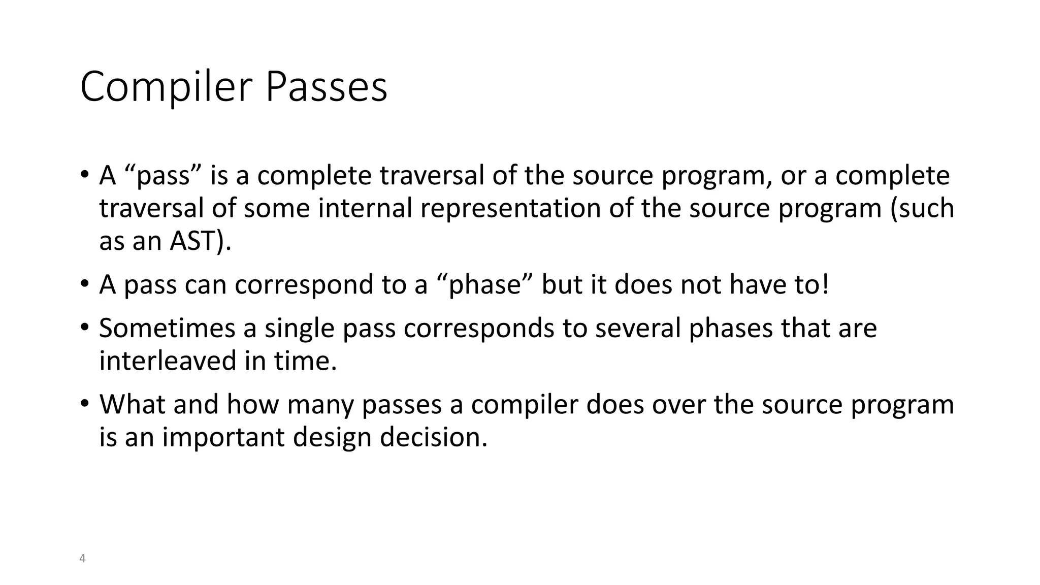 4
Compiler Passes
• A “pass” is a complete traversal of the source program, or a complete
traversal of some internal representation of the source program (such
as an AST).
• A pass can correspond to a “phase” but it does not have to!
• Sometimes a single pass corresponds to several phases that are
interleaved in time.
• What and how many passes a compiler does over the source program
is an important design decision.
 