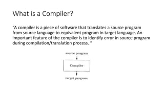 What is a Compiler?
“A compiler is a piece of software that translates a source program
from source language to equivalent program in target language. An
important feature of the compiler is to identify error in source program
during compilation/translation process. “
 