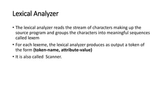 Lexical Analyzer
• The lexical analyzer reads the stream of characters making up the
source program and groups the characters into meaningful sequences
called lexem
• For each lexeme, the lexical analyzer produces as output a token of
the form (token-name, attribute-value)
• It is also called Scanner.
 