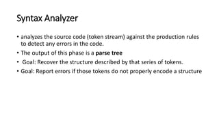 Syntax Analyzer
• analyzes the source code (token stream) against the production rules
to detect any errors in the code.
• The output of this phase is a parse tree
• Goal: Recover the structure described by that series of tokens.
• Goal: Report errors if those tokens do not properly encode a structure
 