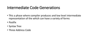Intermediate Code Generations
• This a phase where compiler produces and low level intermediate
representation of the which can have a variety of forms
• Postfix
• Syntax Tree
• Three Address Code
 