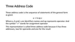Three Address Code
Three address code is the sequence of statements of the general form
as given
a := b op c
Where a, b and c are identifiers names and op represents operator. And
the symbol “:=” stands for assignment operator
This representation is called three address code because it has three
addresses, two for operands and one for the result
 