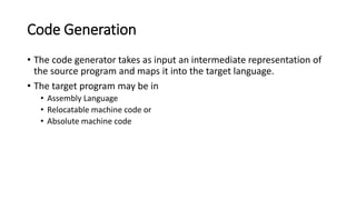 Code Generation
• The code generator takes as input an intermediate representation of
the source program and maps it into the target language.
• The target program may be in
• Assembly Language
• Relocatable machine code or
• Absolute machine code
 