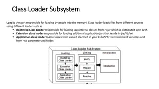 Class Loader Subsystem
Load is the part responsible for loading bytecode into the memory. Class loader loads files from different sources
using different loader such as
 Bootstrap Class Loader responsible for loading java internal classes from rt.jar which is distributed with JVM.
 Extension class loader responsible for loading additional application jars that reside in jre/lib/ext
 Application class loader loads classes from valued specified in your CLASSPATH environment variables and
from –cp parameterized folder.
 
