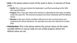 • Link is the phase where much of the work is done. It consists of three
parts
• Verify This is the part where the bytecode is verified according to the JVM
class specifications.
• Prepare This is the part where the memory is allocated for the static variables
inside the class file. The memory locations are than initialized with the default
values.
• Resolve In this part all the symbolic references to the current classes are
resolved with actual reference. For example one class has reference to other
class.
• Initialization This is the phase where the actual values of the static
variable define in source code are set unlike prepare where the
default value are set.
 
