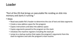 Loader
“Part of the OS that brings an executable file residing on disk into
memory and starts it running “
• Steps
• Read executable file’s header to determine the size of text and data segments
• Create a new address space for the program
• Copies instructions and data into address space
• Copies arguments passed to the program on the stack
• Initializes the machine registers including the stack ptr
• Jumps to a startup routine that copies the program’s arguments from the
stack to registers and calls the program’s main routine
 