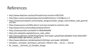 References
• http://www.slideshare.net/tousifirshad/virtual-machine-45872339
• http://docs.oracle.com/javase/specs/jvms/se8/html/jvms-1.html#jvms-1.2
• https://www.tutorialspoint.com/compiler_design/compiler_design_intermediate_code_generati
ons.htm
• https://www.quora.com/Why-dont-C-and-Java-compile-to-machine-code
• http://www.artima.com/insidejvm/ed2/jvmP.html
• https://www.youtube.com/watch?v=ZBJ0u9MaKtM
• https://en.wikipedia.org/wiki/Source_code_editor
• http://www.slideshare.net/BinYang7/linker-and-loader-upload?qid=a64e8e07-b14a-445b-9507-
8b4a5dbccf30&v=&b=&from_search=6
• http://www.slideshare.net/akshaykhatri125/linker-and-loader-18359420
• Compilers : principles, techniques, and tools 1 Alfred V. Aho ... [et al.]. -- 2nd ed.
• M._Joseph_-_Elements_of_Compiler_Design
 