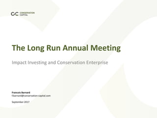 The Long Run Annual Meeting
Impact Investing and Conservation Enterprise
Francois Barnard
f.barnard@conservation-capital.com
September 2017
 