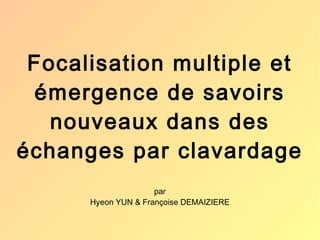 Focalisation multiple et 
émergence de savoirs 
nouveaux dans des 
échanges par clavardage 
par 
Hyeon YUN & Françoise DEMAIZIERE 
 