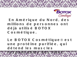 En Amérique du Nord, des millions de personnes ont déjà utilisé BOTOX Cosmétique.  Le BOTOX Cosmétique® est une protéine purifiée, qui détend les muscles responsables des rides.  