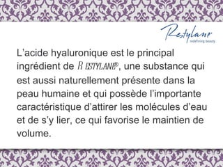 L’acide hyaluronique est le principal ingrédient de  Restylane ® , une substance qui est aussi naturellement présente dans la peau humaine et qui possède l’importante caractéristique d’attirer les molécules d’eau et de s’y lier, ce qui favorise le maintien de volume.  