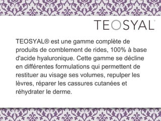 TEOSYAL® est une gamme complète de produits de comblement de rides, 100% à base d'acide hyaluronique. Cette gamme se décline en différentes formulations qui permettent de restituer au visage ses volumes, repulper les lèvres, réparer les cassures cutanées et réhydrater le derme.  