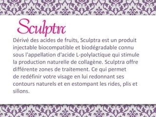 Dérivé des acides de fruits, Sculptra est un produit injectable biocompatible et biodégradable connu sous l'appellation d'acide L-polylactique qui stimule la production naturelle de collagène. Sculptra offre différente zones de traitement. Ce qui permet de redéfinir votre visage en lui redonnant ses contours naturels et en estompant les rides, plis et sillons. 
