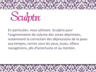 En particulier, nous utilisons  Sculptra pour l'augmentation de volume des zones déprimées, notamment la correction des dépressions de la peau aux tempes, cernes sous les yeux, joues, sillons nasogéniens, plis d'amertume et au menton. 