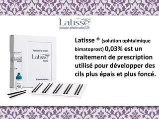Latisse ®  (solution ophtalmique bimatoprost)  0,03% est un traitement de prescription utilisé pour développer des cils plus épais et plus foncé.   