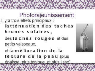 Il y a trois effets principaux : l' atténuation des taches brunes solaires ,  des  taches rouges  et des petits vaisseaux,  et l' amélioration de la texture de la peau  (plus épaisse, plus tonique, et plus lisse). Photorajeunissement 