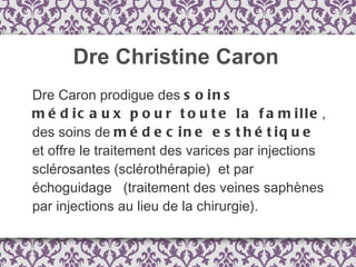 Dre Christine Caron Dre Caron prodigue des  soins médicaux pour toute la famille , des soins de  médecine esthétique  et offre le traitement des varices par injections sclérosantes (sclérothérapie)  et par échoguidage   (traitement des veines saphènes par injections au lieu de la chirurgie).  