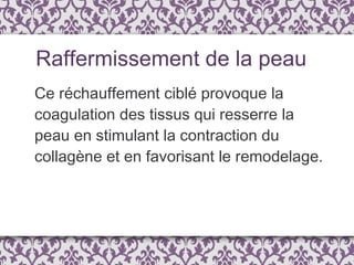 Ce réchauffement ciblé provoque la coagulation des tissus qui resserre la peau en stimulant la contraction du collagène et en favorisant le remodelage. Raffermissement de la peau 