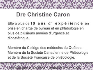 Elle a plus de  10 ans d’expérience  en prise en charge de bureau et en phlébologie en plus de plusieurs années d’urgence et d’obstétrique. Membre du Collège des médecins du Québec. Membre de la Société Canadienne de Phlébologie et de la Société Française de phlébologie. Certifiée par le American Board of Phlebology. Dre Christine Caron 