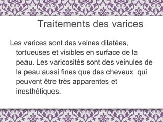 Traitements des varices Les varices sont des veines dilatées, tortueuses et visibles en surface de la peau. Les varicosités sont des veinules de la peau aussi fines que des cheveux  qui peuvent être très apparentes et inesthétiques.  