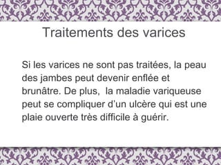 Traitements des varices Si les varices ne sont pas traitées, la peau des jambes peut devenir enflée et brunâtre. De plus,  la maladie variqueuse peut se compliquer d’un ulcère qui est une plaie ouverte très difficile à guérir. 