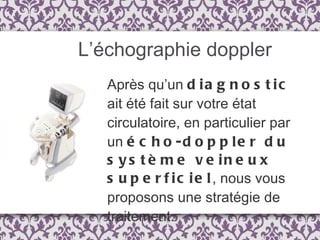 L’échographie doppler Après qu’un  diagnostic  ait été fait sur votre état circulatoire, en particulier par un  écho-doppler du système veineux superficiel , nous vous proposons une stratégie de traitement. 