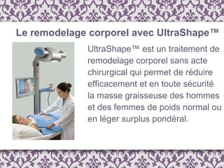 UltraShape™ est un traitement de remodelage corporel sans acte chirurgical qui permet de réduire efficacement et en toute sécurité la masse graisseuse des hommes et des femmes de poids normal ou en léger surplus pondéral. Le remodelage corporel avec UltraShape™ 