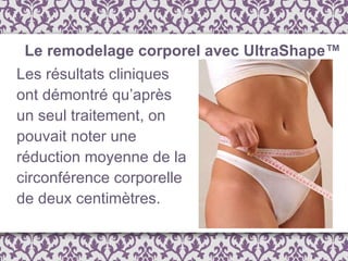 Les résultats cliniques ont démontré qu’après un seul traitement, on pouvait noter une réduction moyenne de la circonférence corporelle de deux centimètres.  Le remodelage corporel avec UltraShape™ 
