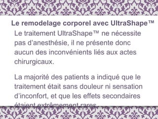 Le traitement UltraShape™ ne nécessite pas d’anesthésie, il ne présente donc aucun des inconvénients liés aux actes chirurgicaux. La majorité des patients a indiqué que le traitement était sans douleur ni sensation d’inconfort, et que les effets secondaires étaient extrêmement rares. Le remodelage corporel avec UltraShape™ 