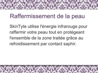 SkinTyte utilise l'énergie infrarouge pour raffermir votre peau tout en protégeant l'ensemble de la zone traitée grâce au refroidissement par contact saphir.  Raffermissement de la peau 