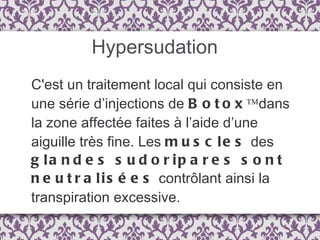 Hypersudation C'est un traitement local qui consiste en une série d’injections de  Botox™  dans la zone affectée faites à l’aide d’une aiguille très fine. Les  muscles  des  glandes sudoripares sont neutralisées  contrôlant ainsi la transpiration excessive. 