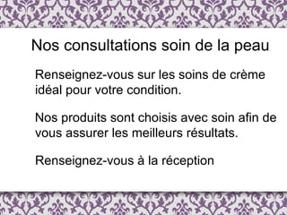 Nos consultations soin de la peau Renseignez-vous sur les soins de crème idéal pour votre condition. Nos produits sont choisis avec soin afin de vous assurer les meilleurs résultats. Renseignez-vous à la réception 