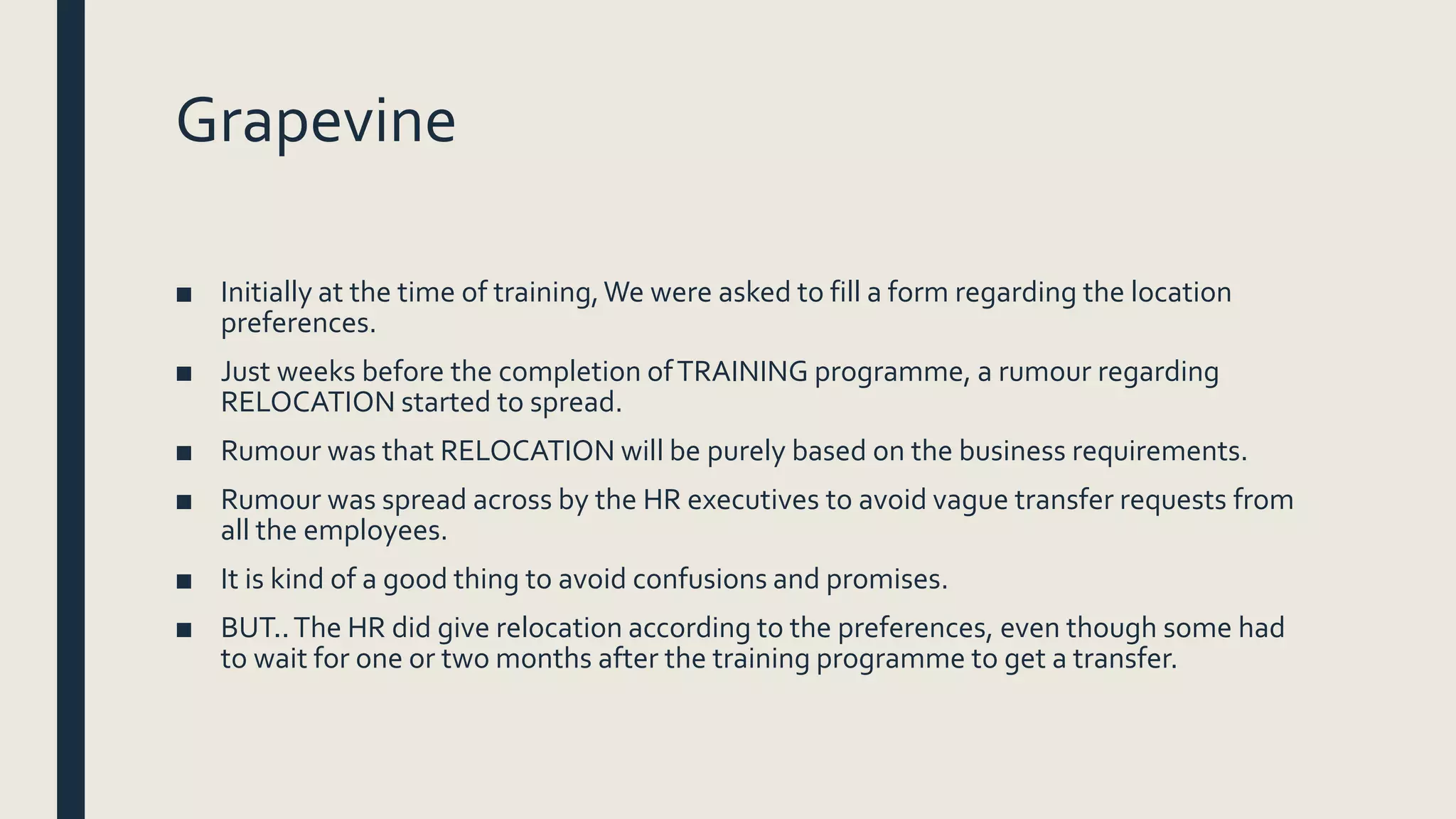 Grapevine
■ Initially at the time of training,We were asked to fill a form regarding the location
preferences.
■ Just weeks before the completion ofTRAINING programme, a rumour regarding
RELOCATION started to spread.
■ Rumour was that RELOCATION will be purely based on the business requirements.
■ Rumour was spread across by the HR executives to avoid vague transfer requests from
all the employees.
■ It is kind of a good thing to avoid confusions and promises.
■ BUT..The HR did give relocation according to the preferences, even though some had
to wait for one or two months after the training programme to get a transfer.
 
