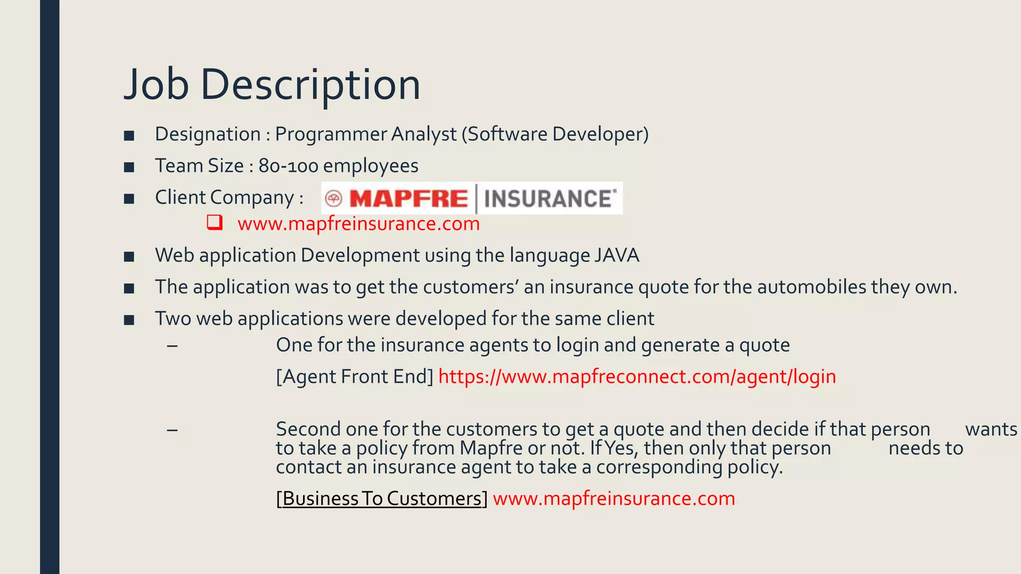 Job Description
■ Designation : Programmer Analyst (Software Developer)
■ Team Size : 80-100 employees
■ Client Company :
 www.mapfreinsurance.com
■ Web application Development using the language JAVA
■ The application was to get the customers’ an insurance quote for the automobiles they own.
■ Two web applications were developed for the same client
– One for the insurance agents to login and generate a quote
[Agent Front End] https://www.mapfreconnect.com/agent/login
– Second one for the customers to get a quote and then decide if that person wants
to take a policy from Mapfre or not. IfYes, then only that person needs to
contact an insurance agent to take a corresponding policy.
[BusinessTo Customers] www.mapfreinsurance.com
 