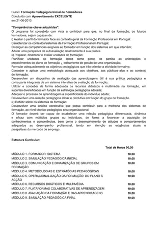 Curso: Formação Pedagógica Inicial de Formadores
O programa foi concebido com vista a contribuir para que, no final da formação, os futuros
formadores, sejam capazes de:
i) Avaliar o perfil do formador face ao contexto geral da Formação Profissional em Portugal:
Caracterizar os contextos/sistemas da Formação Profissional em Portugal;
Distinguir as competências exigíveis ao formador em função dos sistemas em que intervém;
Adotar uma perspetiva de autoavaliação relativamente à sua prática.
ii) Preparar, dinamizar e avaliar unidades de formação:
Planificar unidades de formação tendo como ponto de partida as orientações e
procedimentos do plano de formação ¿ instrumento de gestão de uma organização;
Formular adequadamente os objetivos pedagógicos que irão orientar a atividade formativa;
Conceber e aplicar uma metodologia adequada aos objetivos, aos públicos-alvo e ao contexto
de formação;
Desenvolver um dispositivo de avaliação das aprendizagens útil à sua prática pedagógica e
como parte integrante de um sistema interativo de avaliação da formação;
Utilizar e conceber de forma adequada os recursos didáticos e multimédia na formação, em
suportes diversificados em função da estratégia pedagógica adotada;
Adequar o processo de aprendizagem à especificidade do indivíduo adulto;
Desenvolver uma relação pedagógica eficaz e produtiva em função do grupo de formação.
iii) Refletir sobre os sistemas de formação:
Desenvolver uma análise construtiva que possa contribuir para a melhoria dos sistemas de
formação, ao nível técnico-pedagógico e/ou organizacional.
O formador deverá ser capaz de estabelecer uma relação pedagógica diferenciada, dinâmica
e eficaz com múltiplos grupos ou indivíduos, de forma a favorecer a aquisição de
conhecimentos e competências, bem como o desenvolvimento de atitudes e comportamentos
adequados ao desempenho profissional, tendo em atenção as exigências atuais e
prospetivas do mercado de emprego.
em 21-06-2013
Concluído com Aproveitamento EXCELENTE
"Competências-chave adquiridas":
Estrutura Curricular:
Total de Horas 90,00
10,00MÓDULO 1. FORMADOR: SISTEMA
10,00MÓDULO 2. SIMULAÇÃO PEDAGÓGICA INICIAL
10,00MÓDULO 3. COMUNICAÇÃO E DINAMIZAÇÃO DE GRUPOS EM
FORMAÇÃO
10,00MÓDULO 4. METODOLOGIAS E ESTRATÉGIAS PEDAGÓGICAS
10,00MÓDULO 5. OPERACIONALIZAÇÃO DA FORMAÇÃO: DO PLANO À
ACÇÃO
10,00MÓDULO 6. RECURSOS DIDÁTICOS E MULTIMÉDIA
10,00MÓDULO 7. PLATAFORMAS COLABORATIVAS DE APRENDIZAGEM
10,00MÓDULO 8. AVALIAÇÃO DA FORMAÇÃO E DAS APRENDIZAGENS
10,00MÓDULO 9. SIMULAÇÃO PEDAGÓGICA FINAL
 